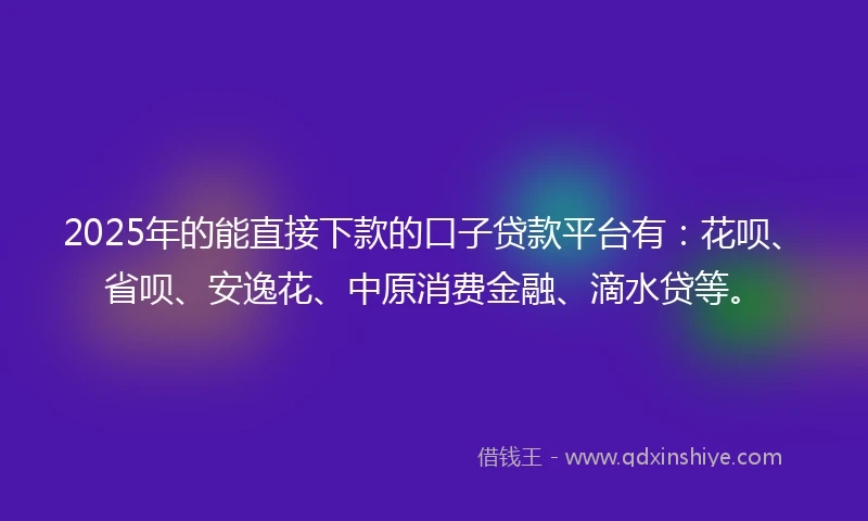 2025年的能直接下款的口子贷款平台有：花呗、省呗、安逸花、中原消费金融、滴水贷等。