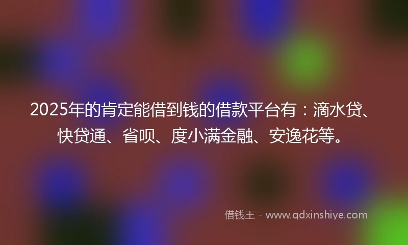 2025年的肯定能借到钱的借款平台有：滴水贷、快贷通、省呗、度小满金融、安逸花等。