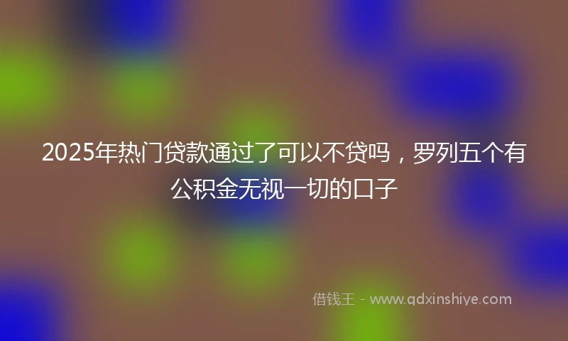 2025年热门贷款通过了可以不贷吗,罗列五个有公积金无视一切的口子
