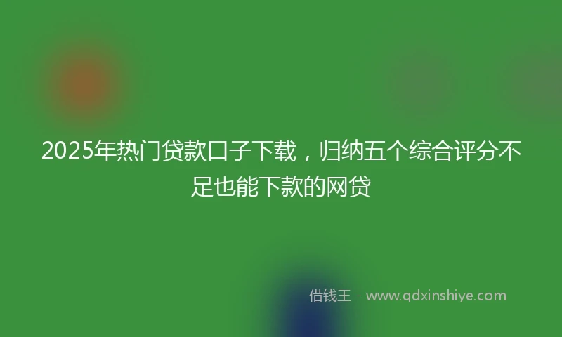2025年热门贷款口子下载，归纳五个综合评分不足也能下款的网贷