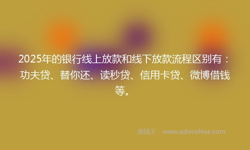 2025年的银行线上放款和线下放款流程区别有：功夫贷、替你还、读秒贷、信用卡贷、微博借钱等。