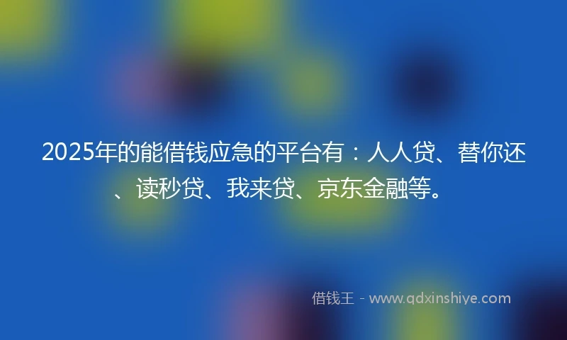 2025年的能借钱应急的平台有：人人贷、替你还、读秒贷、我来贷、京东金融等。