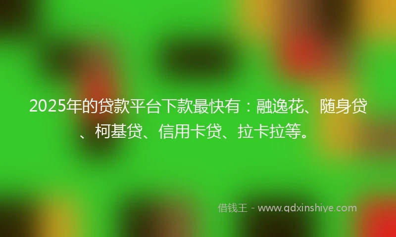 2025年的贷款平台下款最快有：融逸花、随身贷、柯基贷、信用卡贷、拉卡拉等。
