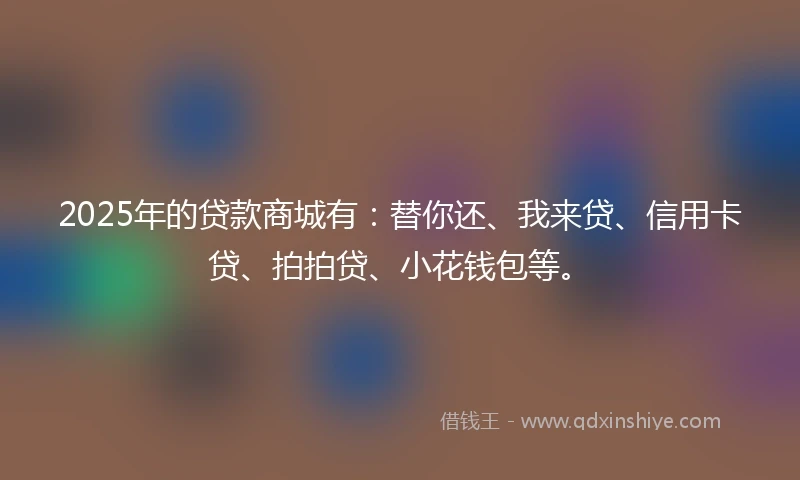 2025年的贷款商城有：替你还、我来贷、信用卡贷、拍拍贷、小花钱包等。