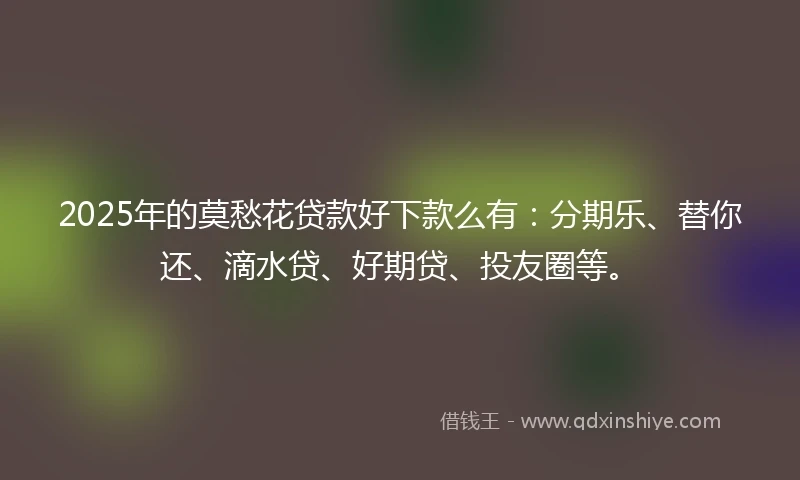 2025年的莫愁花贷款好下款么有:分期乐、替你还、滴水贷、好期贷、投友圈等。