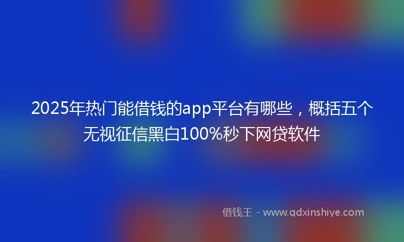 2025年热门能借钱的app平台有哪些，概括五个无视征信黑白100%秒下网贷软件