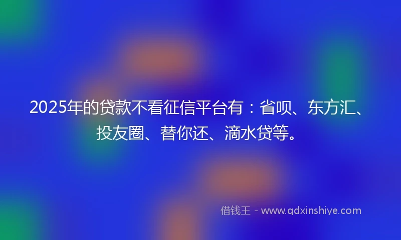 2025年的贷款不看征信平台有：省呗、东方汇、投友圈、替你还、滴水贷等。