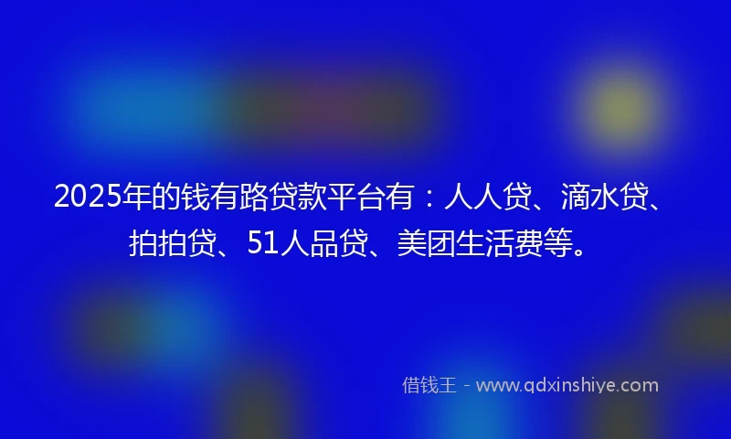 2025年的钱有路贷款平台有：人人贷、滴水贷、拍拍贷、51人品贷、美团生活费等。
