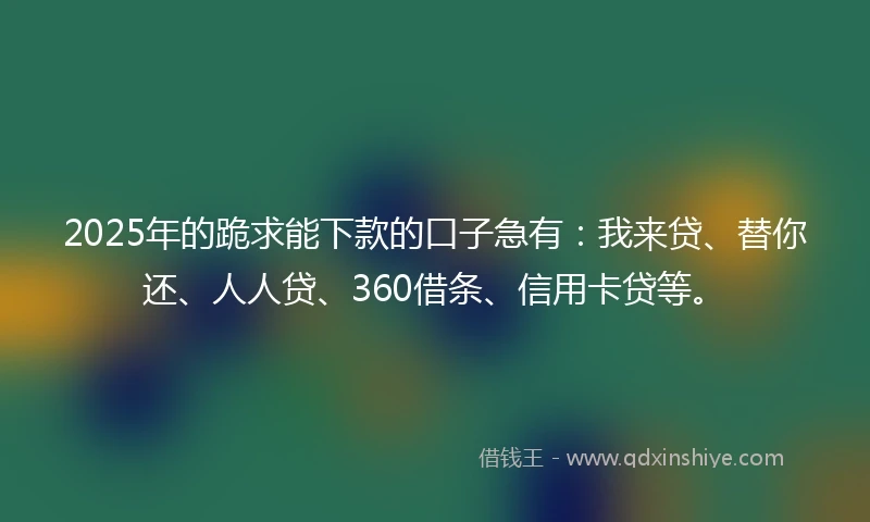 2025年的跪求能下款的口子急有：我来贷、替你还、人人贷、360借条、信用卡贷等。