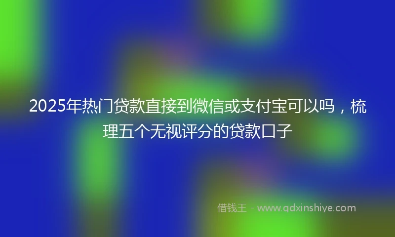 2025年热门贷款直接到微信或支付宝可以吗，梳理五个无视评分的贷款口子