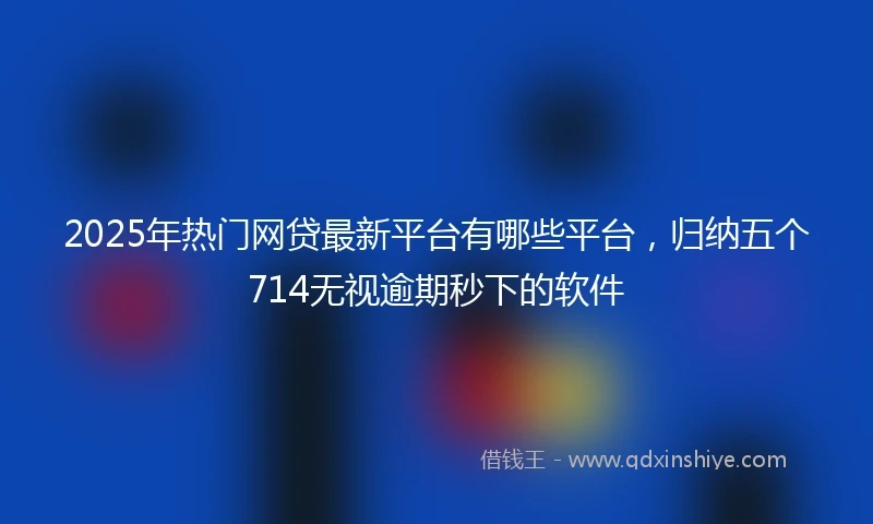 2025年热门网贷最新平台有哪些平台，归纳五个714无视逾期秒下的软件