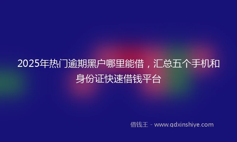 2025年热门逾期黑户哪里能借，汇总五个手机和身份证快速借钱平台