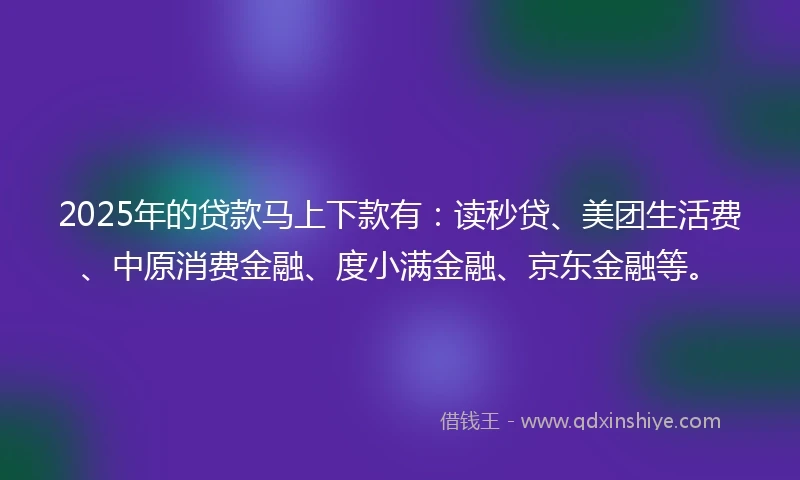 2025年的贷款马上下款有：读秒贷、美团生活费、中原消费金融、度小满金融、京东金融等。