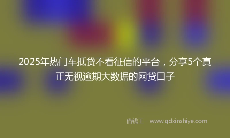 2025年热门车抵贷不看征信的平台，分享5个真正无视逾期大数据的网贷口子