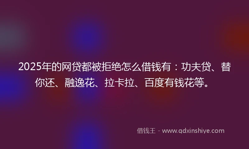 2025年的网贷都被拒绝怎么借钱有：功夫贷、替你还、融逸花、拉卡拉、百度有钱花等。