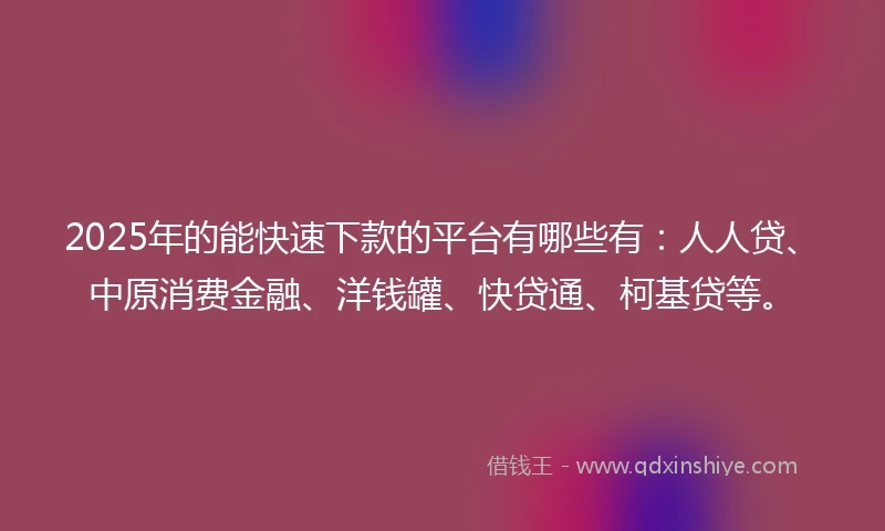 2025年的能快速下款的平台有哪些有：人人贷、中原消费金融、洋钱罐、快贷通、柯基贷等。
