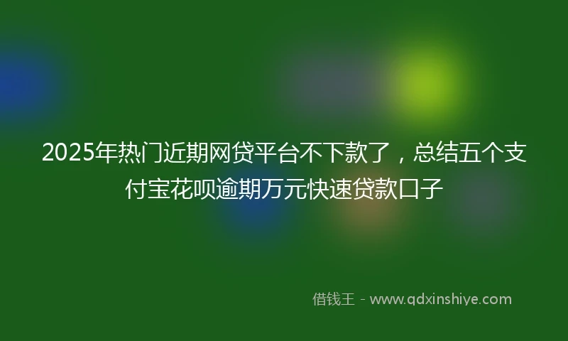 2025年热门近期网贷平台不下款了，总结五个支付宝花呗逾期万元快速贷款口子