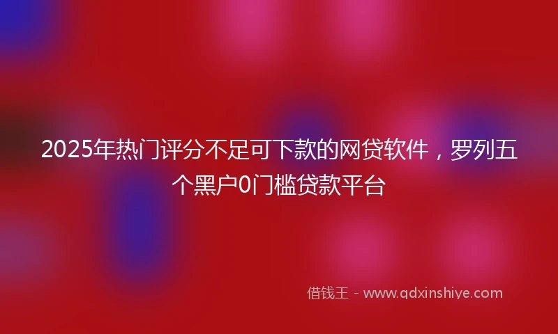 2025年热门评分不足可下款的网贷软件，罗列五个黑户0门槛贷款平台