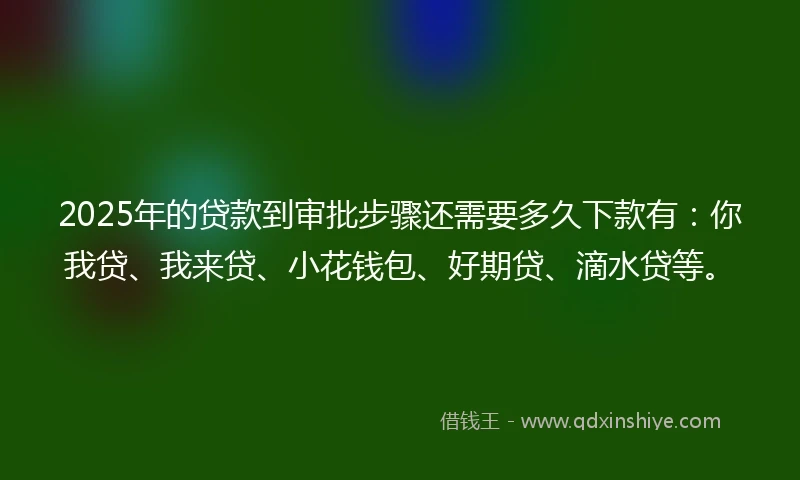 2025年的贷款到审批步骤还需要多久下款有：你我贷、我来贷、小花钱包、好期贷、滴水贷等。