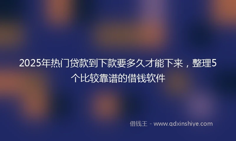 2025年热门贷款到下款要多久才能下来，整理5个比较靠谱的借钱软件