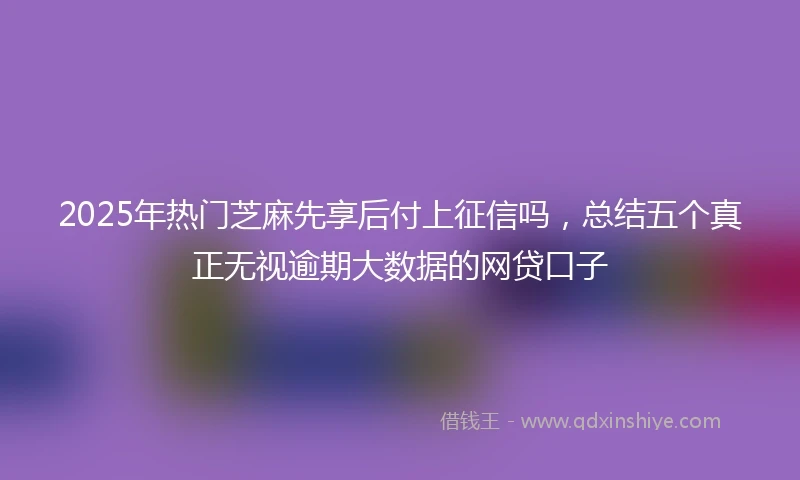 2025年热门芝麻先享后付上征信吗，总结五个真正无视逾期大数据的网贷口子