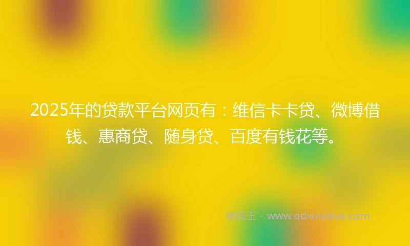 2025年的贷款平台网页有：维信卡卡贷、微博借钱、惠商贷、随身贷、百度有钱花等。