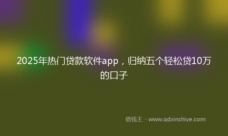 2025年热门贷款软件app，归纳五个轻松贷10万的口子
