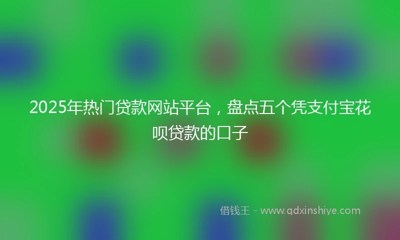2025年热门贷款网站平台，盘点五个凭支付宝花呗贷款的口子