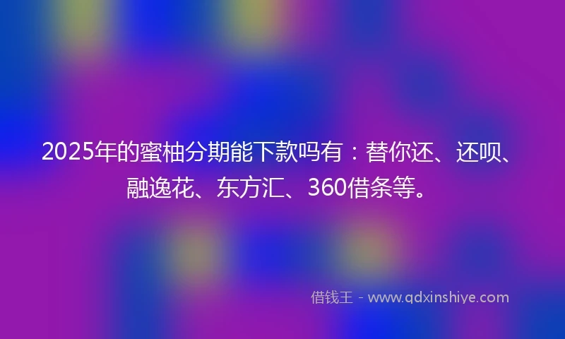 2025年的蜜柚分期能下款吗有：替你还、还呗、融逸花、东方汇、360借条等。