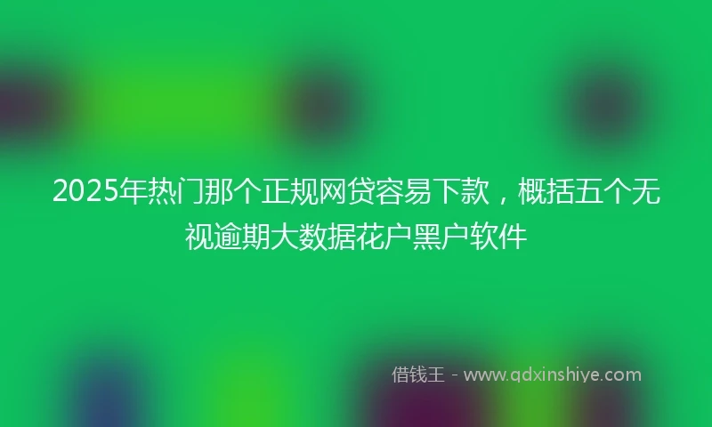 2025年热门那个正规网贷容易下款，概括五个无视逾期大数据花户黑户软件