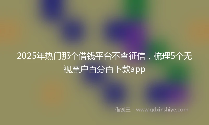 2025年热门那个借钱平台不查征信，梳理5个无视黑户百分百下款app