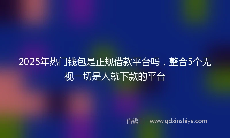 2025年热门钱包是正规借款平台吗，整合5个无视一切是人就下款的平台