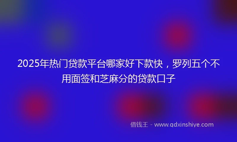 2025年热门贷款平台哪家好下款快，罗列五个不用面签和芝麻分的贷款口子