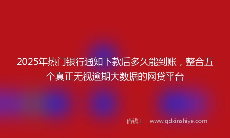 2025年热门银行通知下款后多久能到账，整合五个真正无视逾期大数据的网贷平台
