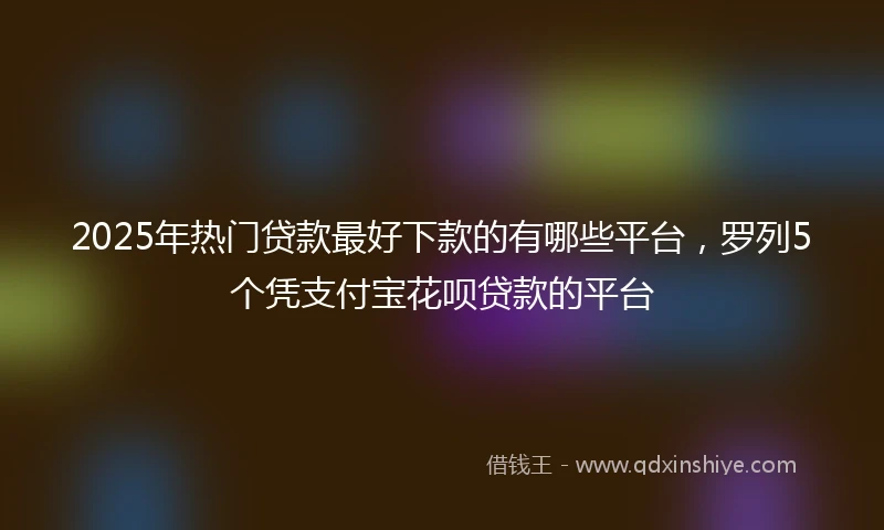 2025年热门贷款最好下款的有哪些平台，罗列5个凭支付宝花呗贷款的平台
