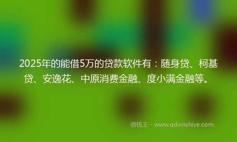 2025年的能借5万的贷款软件有：随身贷、柯基贷、安逸花、中原消费金融、度小满金融等。