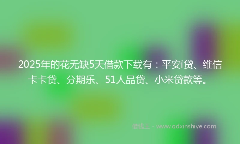 2025年的花无缺5天借款下载有：平安i贷、维信卡卡贷、分期乐、51人品贷、小米贷款等。