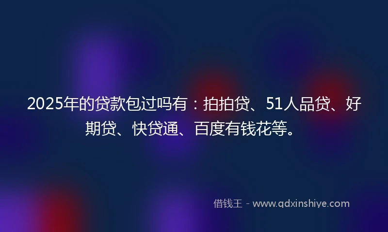 2025年的贷款包过吗有：拍拍贷、51人品贷、好期贷、快贷通、百度有钱花等。