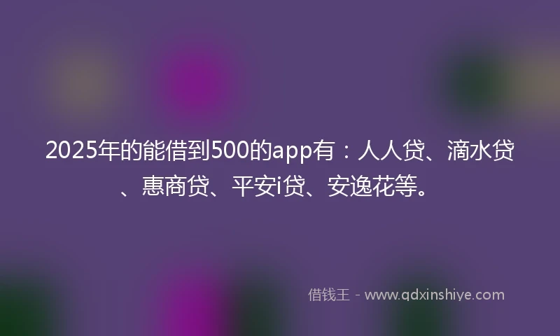 2025年的能借到500的app有：人人贷、滴水贷、惠商贷、平安i贷、安逸花等。
