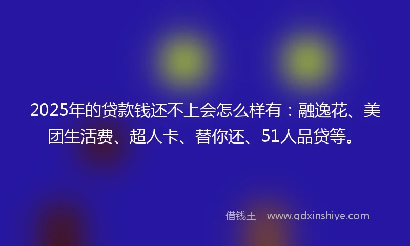 2025年的贷款钱还不上会怎么样有：融逸花、美团生活费、超人卡、替你还、51人品贷等。