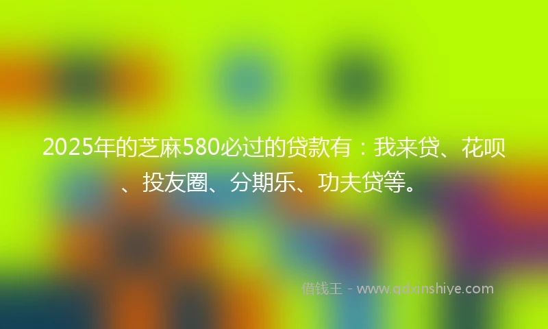 2025年的芝麻580必过的贷款有：我来贷、花呗、投友圈、分期乐、功夫贷等。