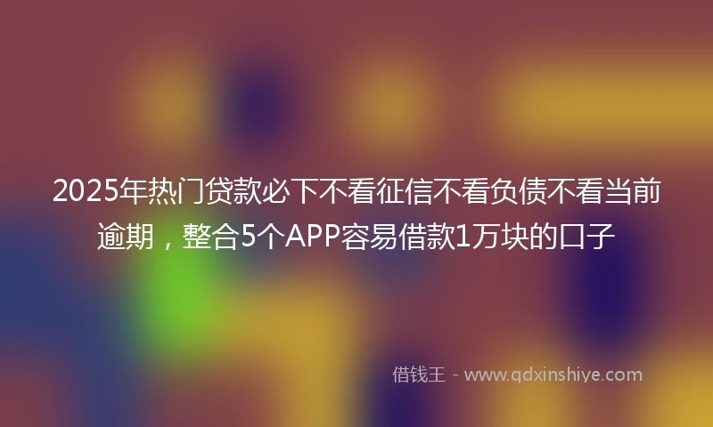 2025年热门贷款必下不看征信不看负债不看当前逾期,整合5个APP容易借款1万块的口子