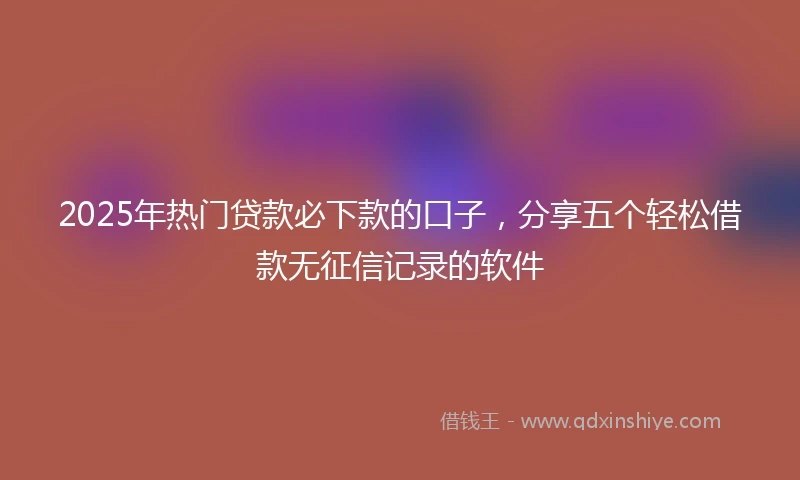 2025年热门贷款必下款的口子，分享五个轻松借款无征信记录的软件
