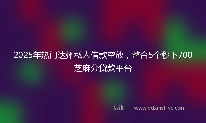 2025年热门达州私人借款空放，整合5个秒下700芝麻分贷款平台