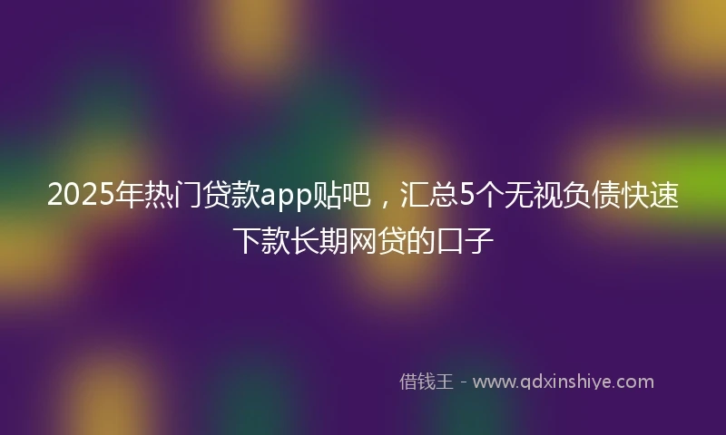 2025年热门贷款app贴吧，汇总5个无视负债快速下款长期网贷的口子