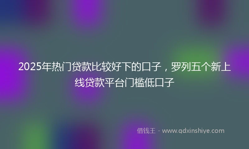 2025年热门贷款比较好下的口子，罗列五个新上线贷款平台门槛低口子