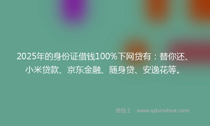 2025年的身份证借钱100%下网贷有：替你还、小米贷款、京东金融、随身贷、安逸花等。