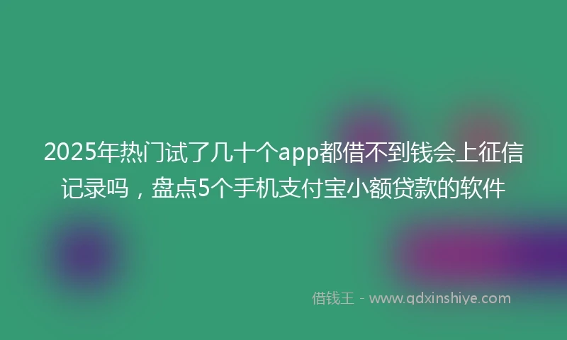 2025年热门试了几十个app都借不到钱会上征信记录吗，盘点5个手机支付宝小额贷款的软件