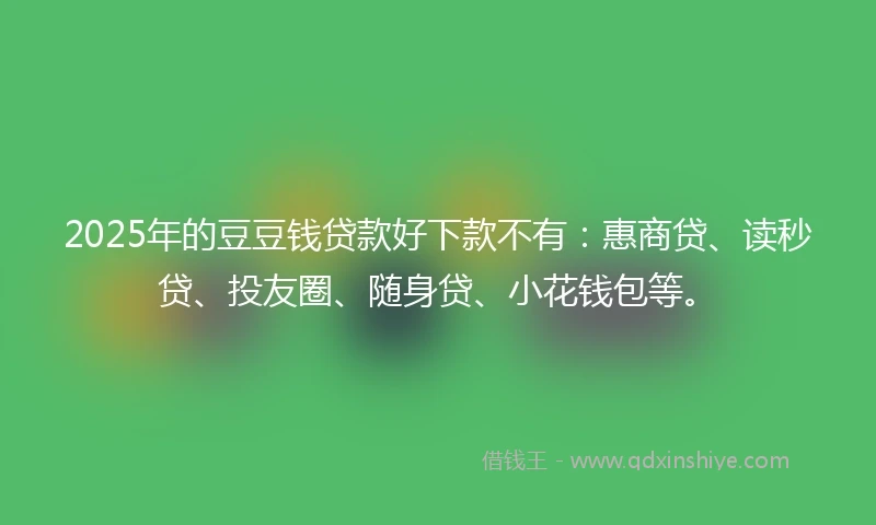 2025年的豆豆钱贷款好下款不有：惠商贷、读秒贷、投友圈、随身贷、小花钱包等。