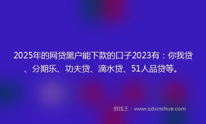 2025年的网贷黑户能下款的口子2023有：你我贷、分期乐、功夫贷、滴水贷、51人品贷等。